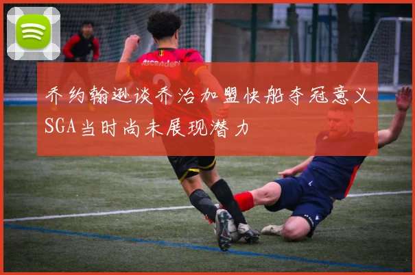 乔约翰逊谈乔治加盟快船夺冠意义SGA当时尚未展现潜力