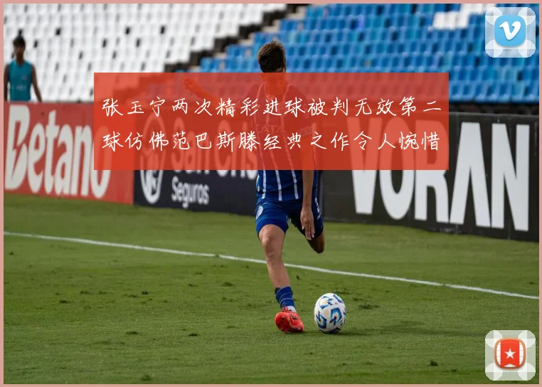 张玉宁两次精彩进球被判无效第二球仿佛范巴斯滕经典之作令人惋惜