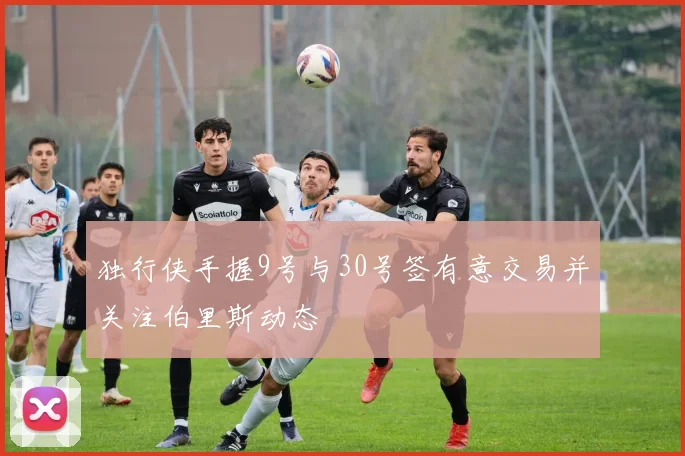 独行侠手握9号与30号签有意交易并关注伯里斯动态