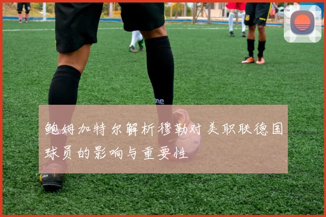 鲍姆加特尔解析穆勒对美职联德国球员的影响与重要性