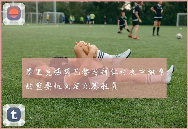 恩里克强调巴黎与拜仁对决中细节的重要性决定比赛胜负