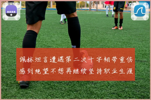 佩林坦言遭遇第二次十字韧带重伤感到绝望不想再继续坚持职业生涯
