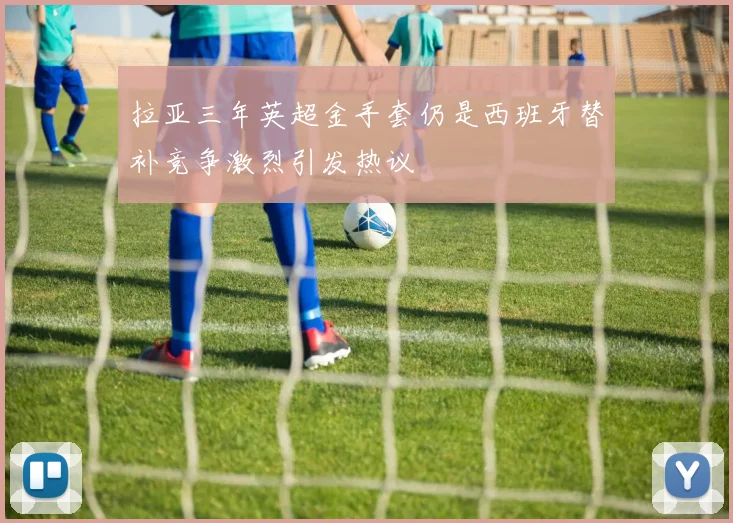 拉亚三年英超金手套仍是西班牙替补竞争激烈引发热议