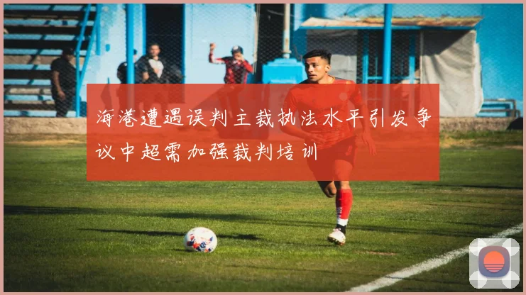 海港遭遇误判主裁执法水平引发争议中超需加强裁判培训