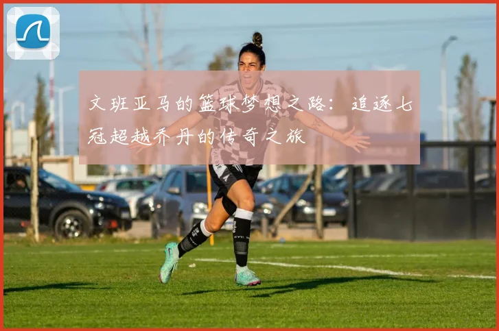 文班亚马的篮球梦想之路：追逐七冠超越乔丹的传奇之旅