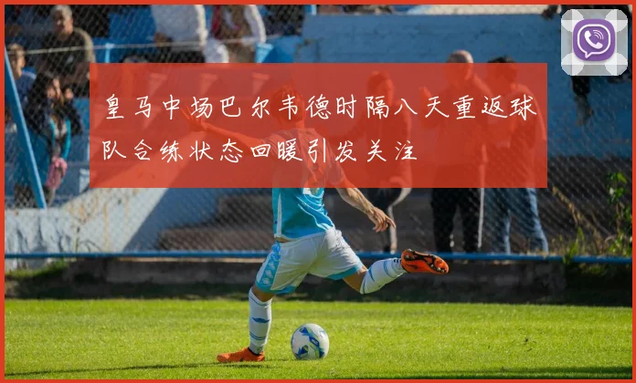 皇马中场巴尔韦德时隔八天重返球队合练状态回暖引发关注
