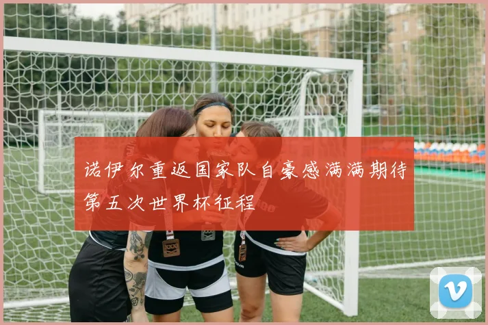 诺伊尔重返国家队自豪感满满期待第五次世界杯征程