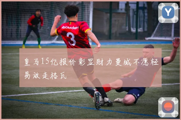 皇马15亿报价彰显财力曼城不愿轻易放走格瓦