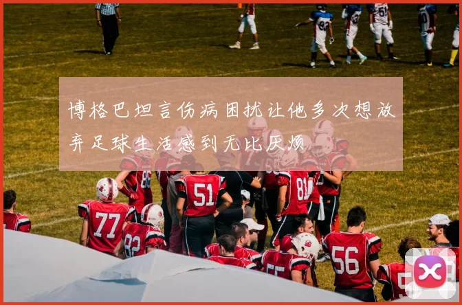 博格巴坦言伤病困扰让他多次想放弃足球生活感到无比厌烦